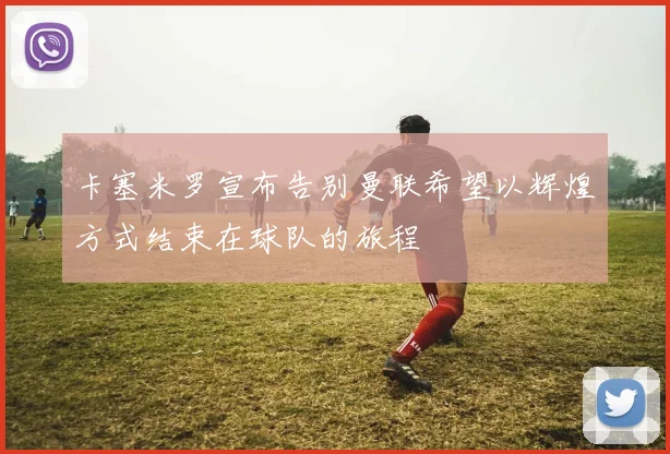 卡塞米罗宣布告别曼联希望以辉煌方式结束在球队的旅程